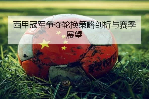 西甲冠军争夺轮换策略剖析与赛季展望