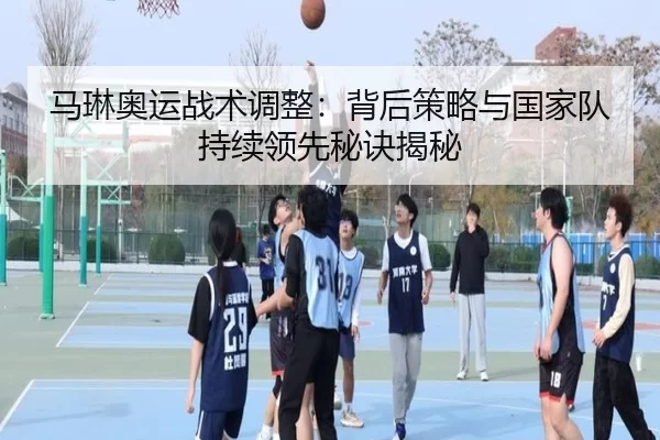 马琳奥运战术调整：背后策略与国家队持续领先秘诀揭秘